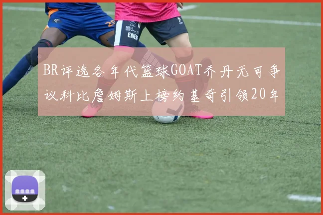 BR评选各年代篮球GOAT乔丹无可争议科比詹姆斯上榜约基奇引领20年代无库里