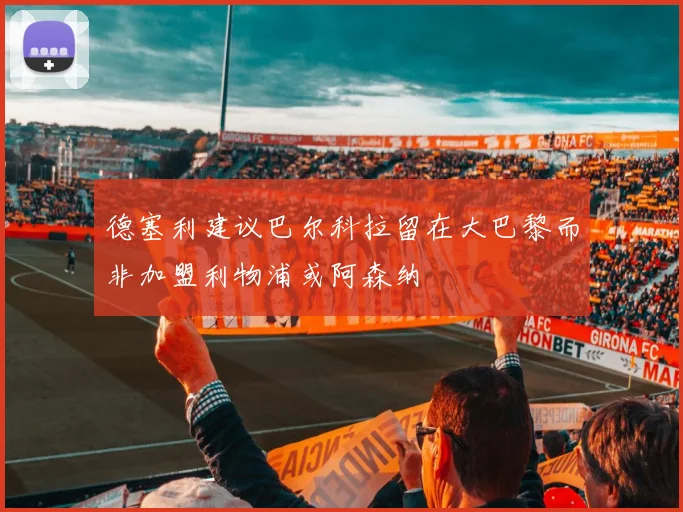 德塞利建议巴尔科拉留在大巴黎而非加盟利物浦或阿森纳