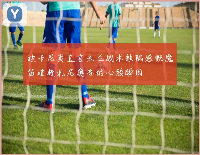 迪卡尼奥直言米兰战术缺陷感慨魔笛追赶扎尼奥洛的心酸瞬间