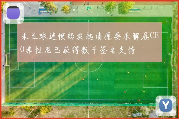 米兰球迷愤怒发起请愿要求解雇CEO弗拉尼已获得数千签名支持