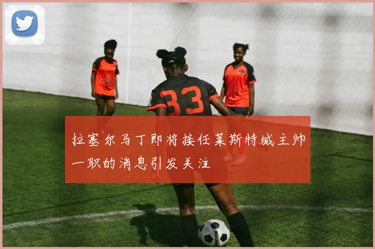 拉塞尔马丁即将接任莱斯特城主帅一职的消息引发关注