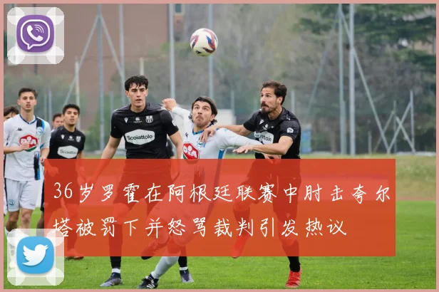 36岁罗霍在阿根廷联赛中肘击夸尔塔被罚下并怒骂裁判引发热议