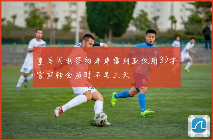 皇马闪电签约库库雷利亚仅用39字官宣转会历时不足三天
