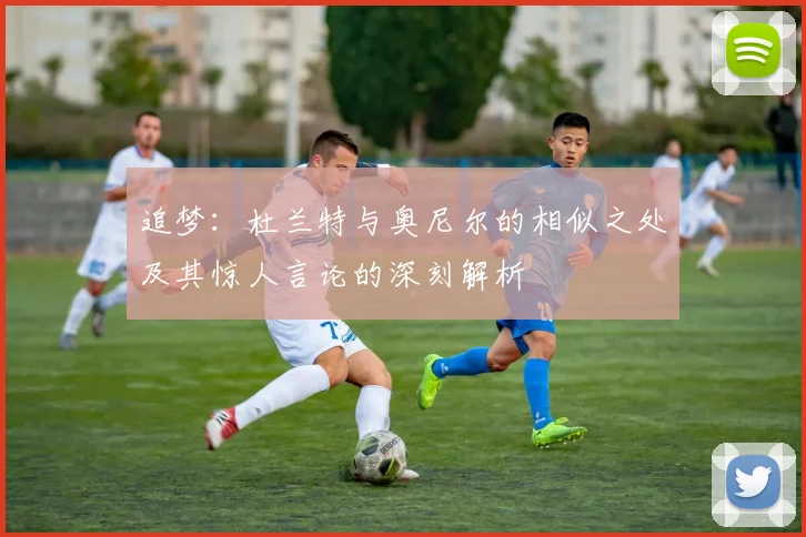 追梦：杜兰特与奥尼尔的相似之处及其惊人言论的深刻解析
