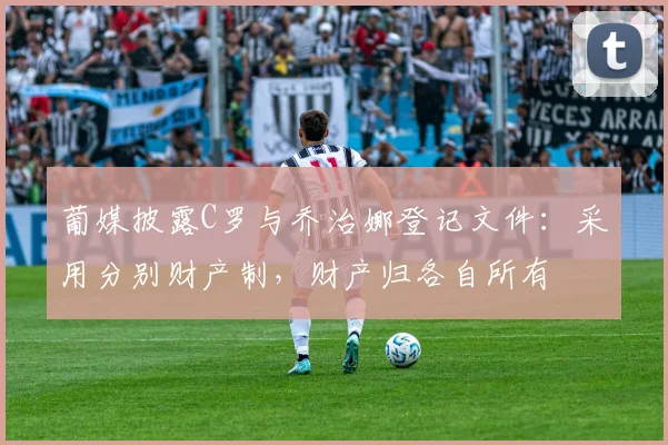 葡媒披露C罗与乔治娜登记文件：采用分别财产制，财产归各自所有