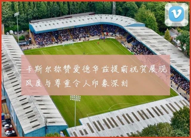 卡斯尔称赞爱德华兹提前祝贺展现风度与尊重令人印象深刻
