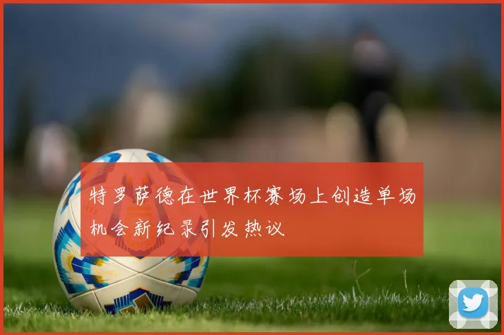 特罗萨德在世界杯赛场上创造单场机会新纪录引发热议