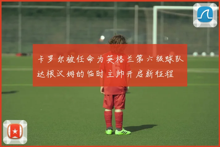 卡罗尔被任命为英格兰第六级球队达根汉姆的临时主帅开启新征程