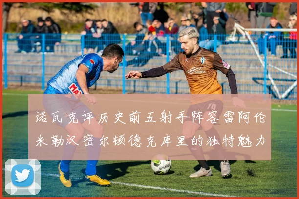 诺瓦克评历史前五射手阵容雷阿伦米勒汉密尔顿德克库里的独特魅力与影响