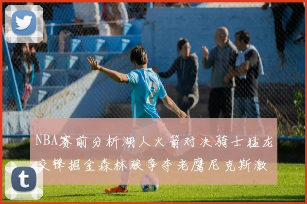 NBA赛前分析湖人火箭对决骑士猛龙交锋掘金森林狼争夺老鹰尼克斯激战