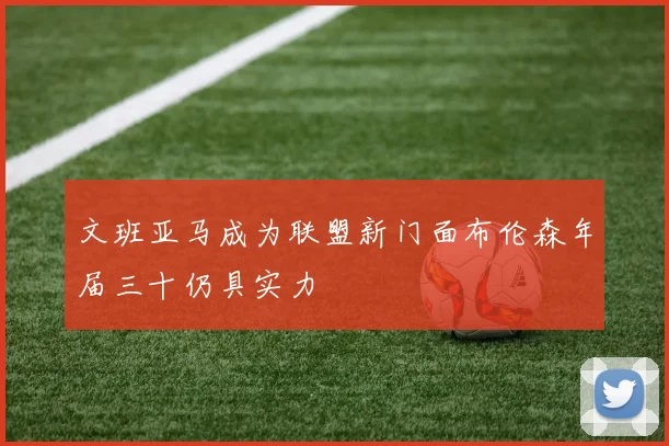 文班亚马成为联盟新门面布伦森年届三十仍具实力