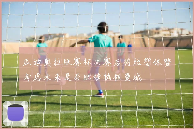 瓜迪奥拉联赛杯决赛后将短暂休整考虑未来是否继续执教曼城
