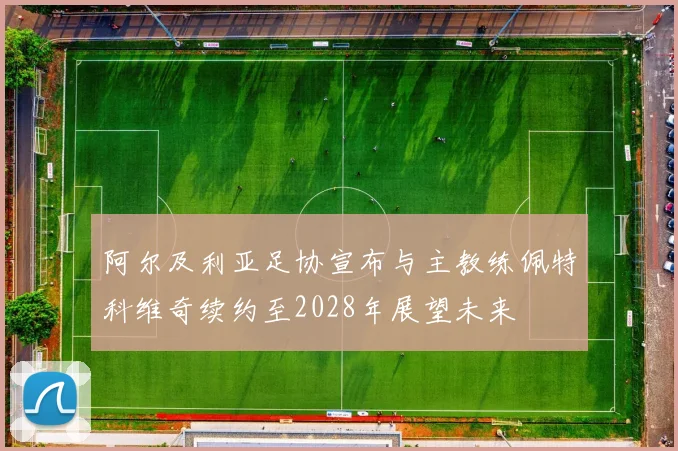 阿尔及利亚足协宣布与主教练佩特科维奇续约至2028年展望未来