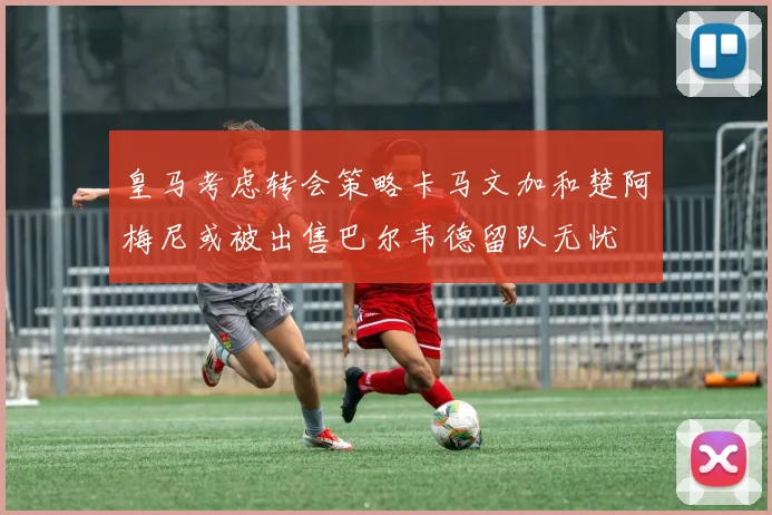 皇马考虑转会策略卡马文加和楚阿梅尼或被出售巴尔韦德留队无忧