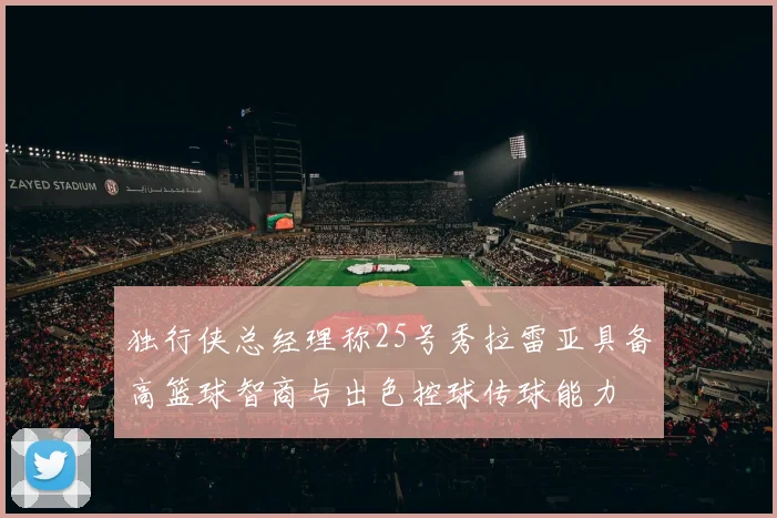 独行侠总经理称25号秀拉雷亚具备高篮球智商与出色控球传球能力