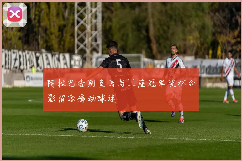 阿拉巴告别皇马与11座冠军奖杯合影留念感动球迷