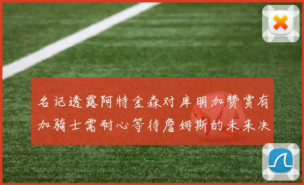名记透露阿特金森对库明加赞赏有加骑士需耐心等待詹姆斯的未来决定