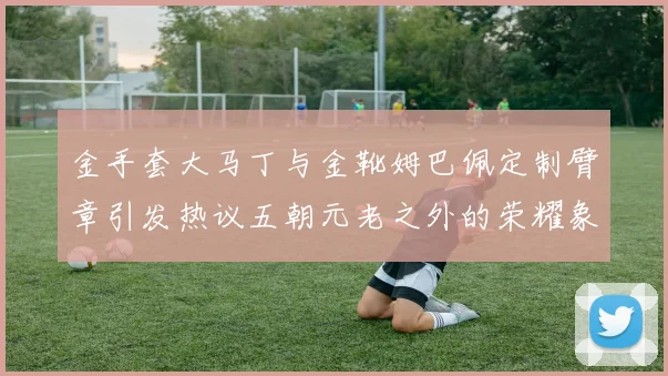 金手套大马丁与金靴姆巴佩定制臂章引发热议五朝元老之外的荣耀象征