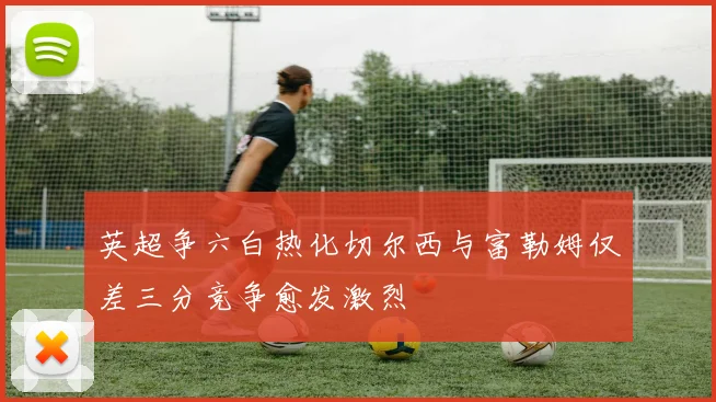 英超争六白热化切尔西与富勒姆仅差三分竞争愈发激烈