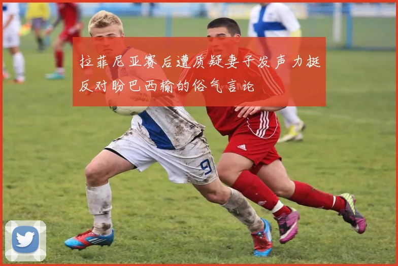 拉菲尼亚赛后遭质疑妻子发声力挺反对盼巴西输的俗气言论