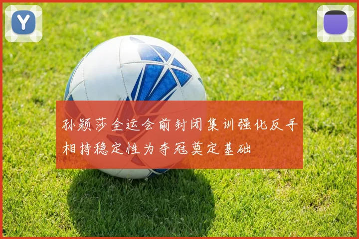 孙颖莎全运会前封闭集训强化反手相持稳定性为夺冠奠定基础