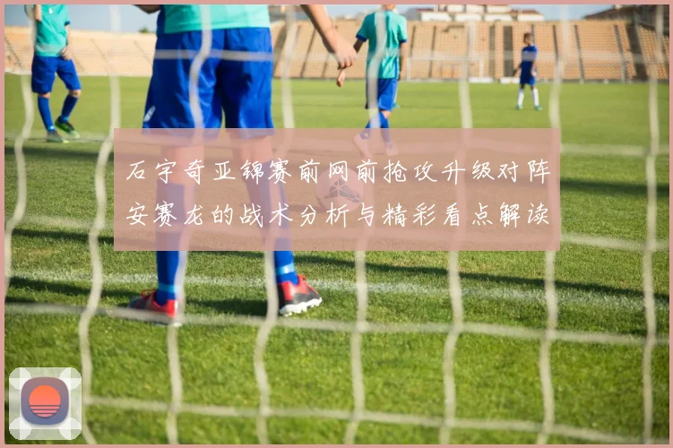 石宇奇亚锦赛前网前抢攻升级对阵安赛龙的战术分析与精彩看点解读
