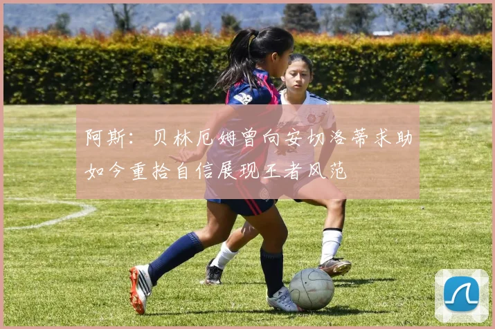 阿斯：贝林厄姆曾向安切洛蒂求助如今重拾自信展现王者风范