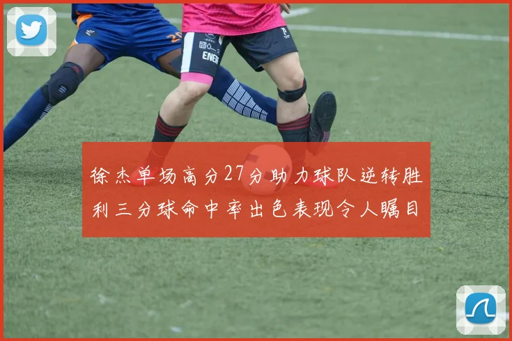 徐杰单场高分27分助力球队逆转胜利三分球命中率出色表现令人瞩目