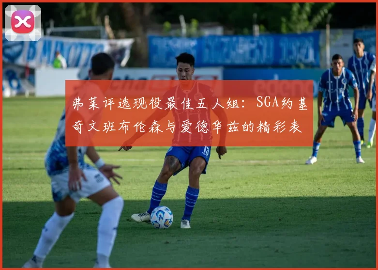 弗莱评选现役最佳五人组：SGA约基奇文班布伦森与爱德华兹的精彩表现