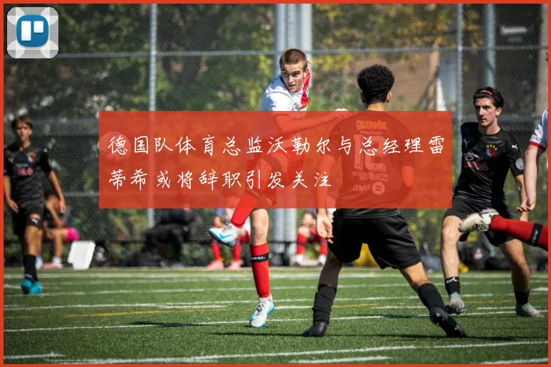 德国队体育总监沃勒尔与总经理雷蒂希或将辞职引发关注