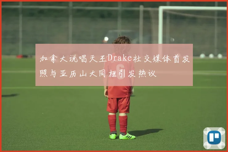 加拿大说唱天王Drake社交媒体首发照与亚历山大同框引发热议