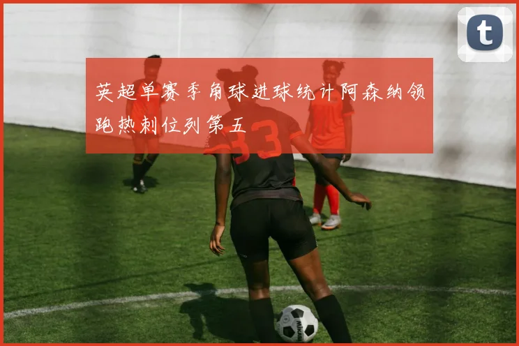 英超单赛季角球进球统计阿森纳领跑热刺位列第五