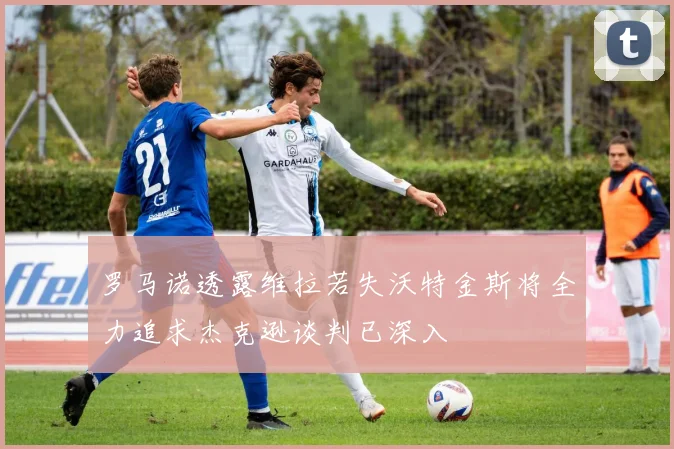 罗马诺透露维拉若失沃特金斯将全力追求杰克逊谈判已深入