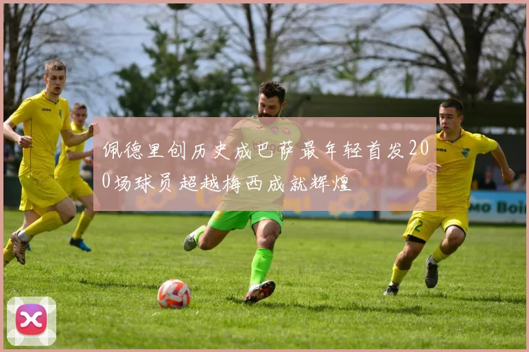 佩德里创历史成巴萨最年轻首发200场球员超越梅西成就辉煌